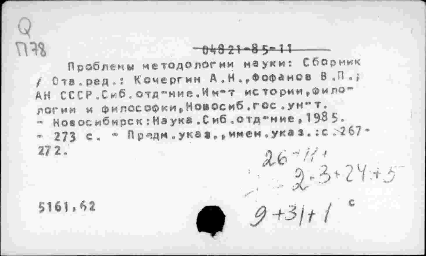 ﻿гт
^8 21-8 5*11
Проблемы методологии науки: Сборник / Отв.ред.: Кочергин А,. Н .»Фофанов В.П.; АН СССР.Сиб.отд-нне.Ин-т истории»филологии и ф и лее оф к и.Н ов ос иб . г ос . у н т.
- Новосибирск:Наука.Сиб.отд-ние, 198 5.
’ 273 с. - Пр«дм.укав»»имен.ука».:с.267•
5161.62